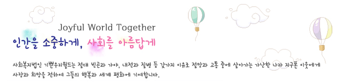 Joyful World Together
인간을 소중하게, 사회를 아름답게 
사회복지법인 기쁜우리월드는 절대 빈곤과 가야, 내전과 질병 등 갖가지 이유로 절망과 고통 중에 살아가는 가난한 나라 지구폰 이웃에게
사랑과 희망을 전하여 그들의 행복과 세계 평화에 기여합니다.